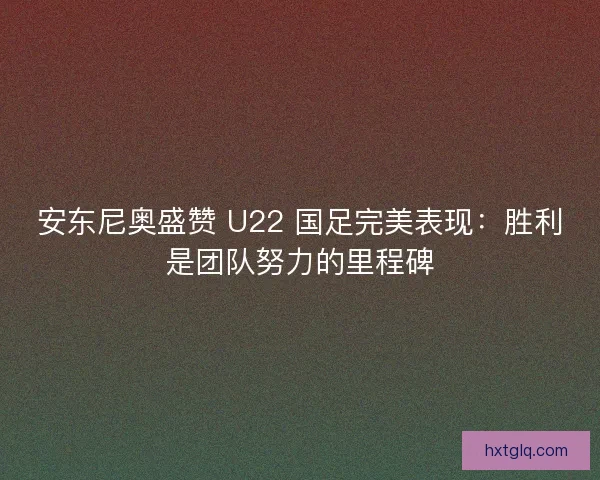 安东尼奥盛赞 U22 国足完美表现：胜利是团队努力的里程碑