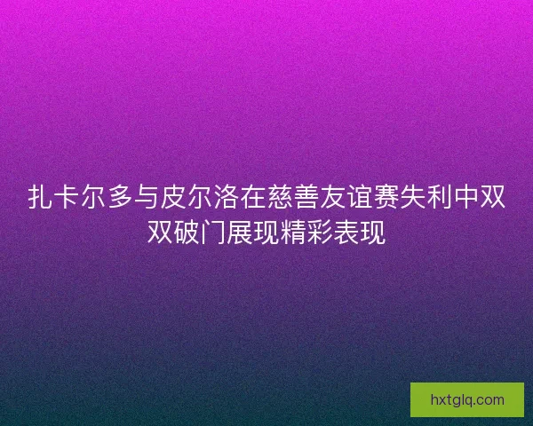 扎卡尔多与皮尔洛在慈善友谊赛失利中双双破门展现精彩表现