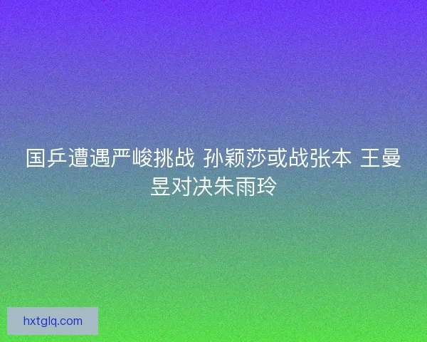 国乒遭遇严峻挑战 孙颖莎或战张本 王曼昱对决朱雨玲