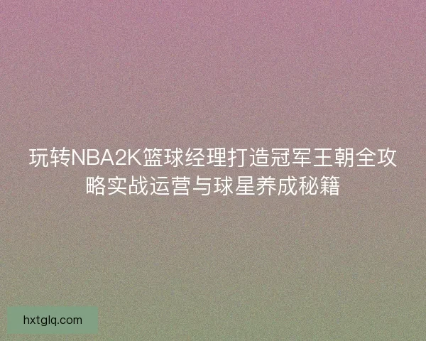 玩转NBA2K篮球经理打造冠军王朝全攻略实战运营与球星养成秘籍