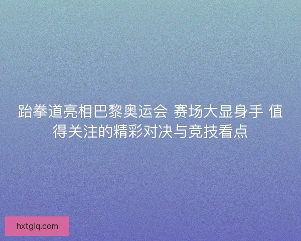 跆拳道亮相巴黎奥运会 赛场大显身手 值得关注的精彩对决与竞技看点