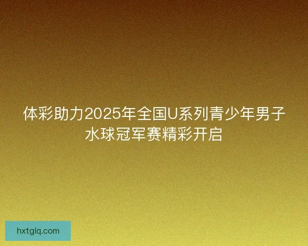 体彩助力2025年全国U系列青少年男子水球冠军赛精彩开启
