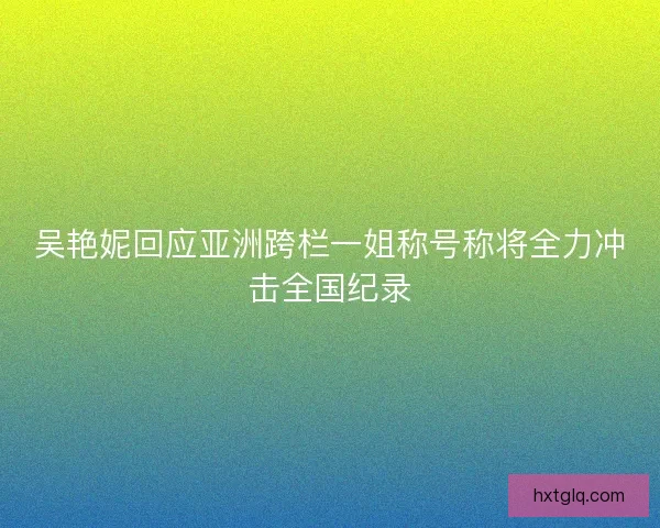 吴艳妮回应亚洲跨栏一姐称号称将全力冲击全国纪录