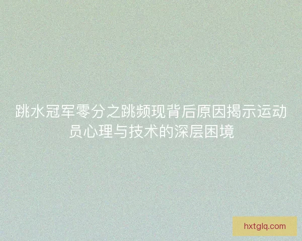 跳水冠军零分之跳频现背后原因揭示运动员心理与技术的深层困境