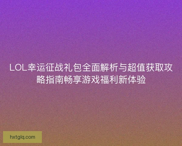LOL幸运征战礼包全面解析与超值获取攻略指南畅享游戏福利新体验
