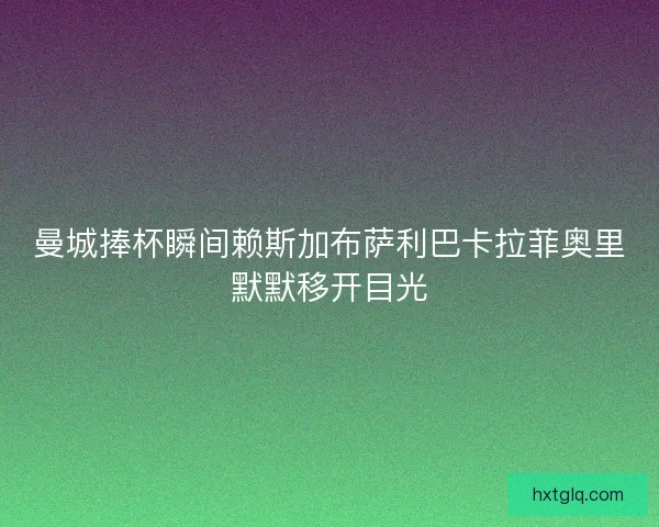 曼城捧杯瞬间赖斯加布萨利巴卡拉菲奥里默默移开目光