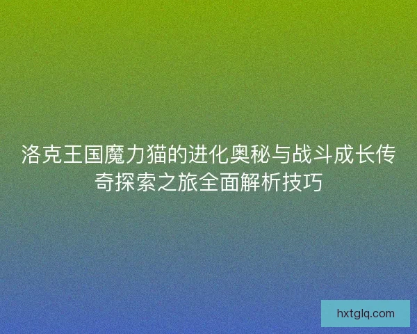 洛克王国魔力猫的进化奥秘与战斗成长传奇探索之旅全面解析技巧