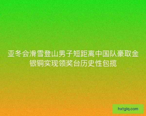 亚冬会滑雪登山男子短距离中国队豪取金银铜实现领奖台历史性包揽