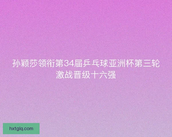 孙颖莎领衔第34届乒乓球亚洲杯第三轮激战晋级十六强