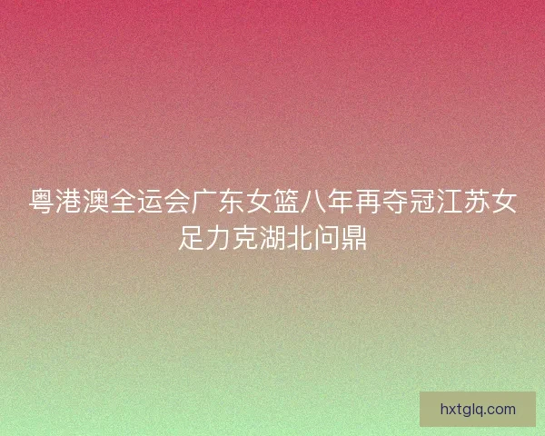 粤港澳全运会广东女篮八年再夺冠江苏女足力克湖北问鼎