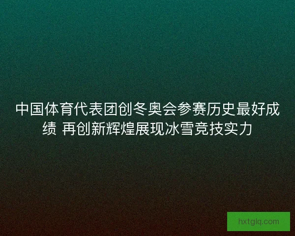 中国体育代表团创冬奥会参赛历史最好成绩 再创新辉煌展现冰雪竞技实力