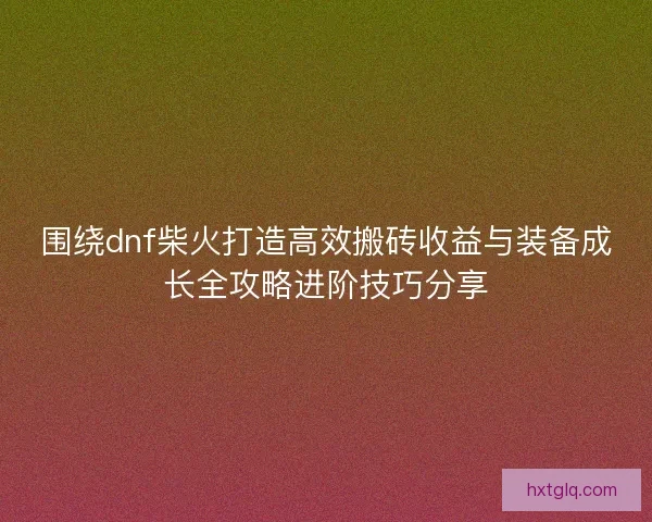 围绕dnf柴火打造高效搬砖收益与装备成长全攻略进阶技巧分享 围绕dnf柴火打造高效搬砖收益与装备成长全攻略进阶技巧分享