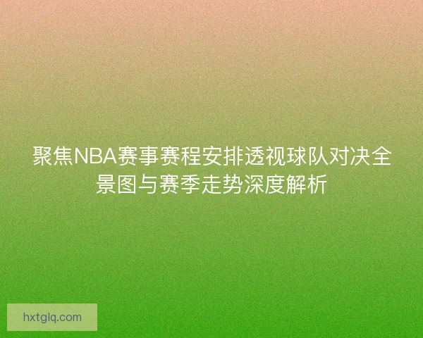 聚焦NBA赛事赛程安排透视球队对决全景图与赛季走势深度解析