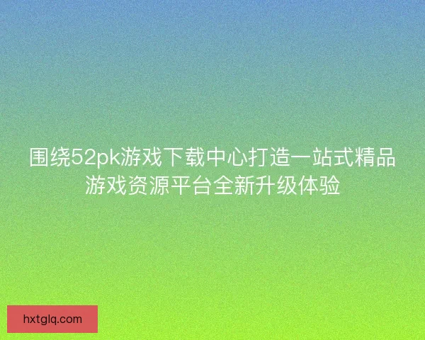 围绕52pk游戏下载中心打造一站式精品游戏资源平台全新升级体验 围绕52pk游戏下载中心打造一站式精品游戏资源平台全新升级体验
