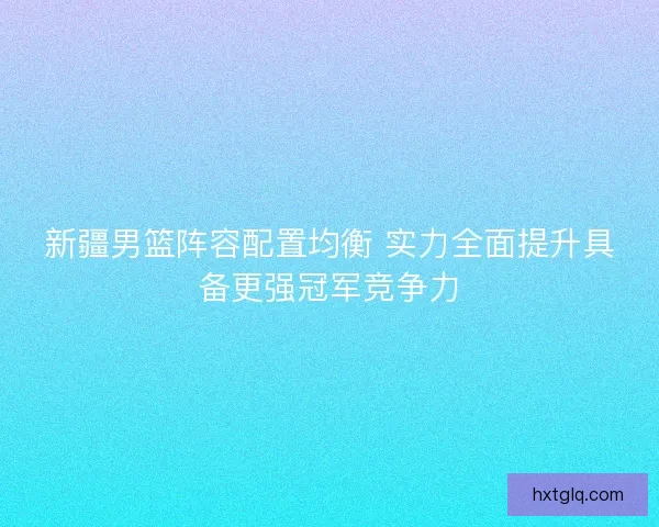 新疆男篮阵容配置均衡 实力全面提升具备更强冠军竞争力