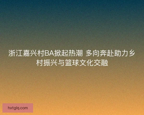 浙江嘉兴村BA掀起热潮 多向奔赴助力乡村振兴与篮球文化交融