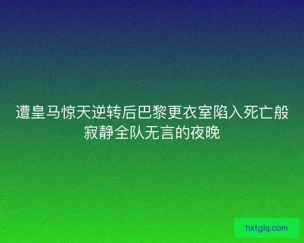 遭皇马惊天逆转后巴黎更衣室陷入死亡般寂静全队无言的夜晚