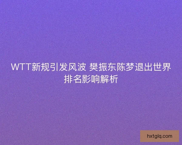 WTT新规引发风波 樊振东陈梦退出世界排名影响解析
