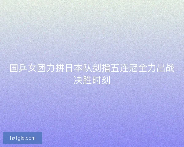 国乒女团力拼日本队剑指五连冠全力出战决胜时刻