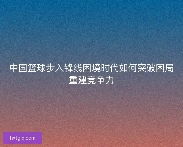 中国篮球步入锋线困境时代如何突破困局重建竞争力