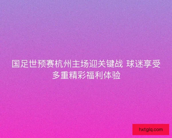 国足世预赛杭州主场迎关键战 球迷享受多重精彩福利体验