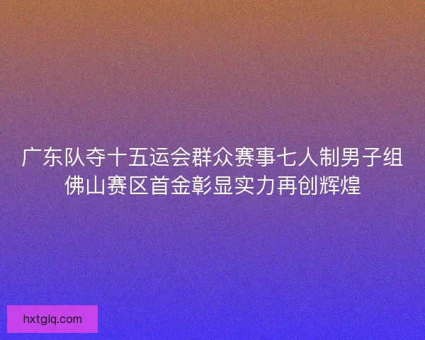 广东队夺十五运会群众赛事七人制男子组佛山赛区首金彰显实力再创辉煌