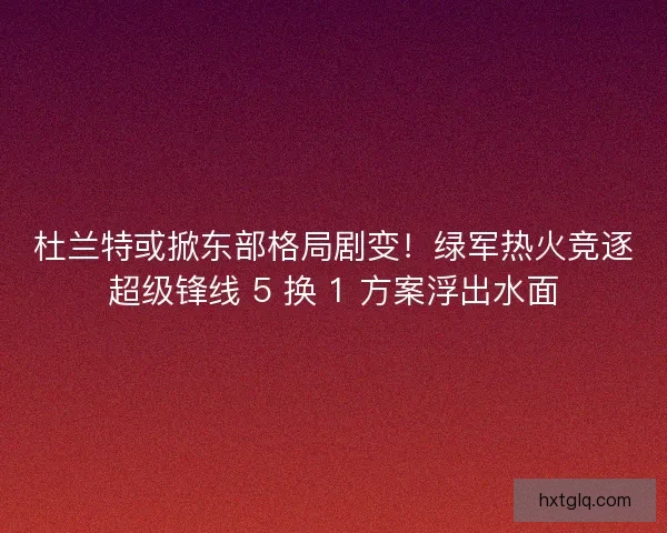 杜兰特或掀东部格局剧变！绿军热火竞逐超级锋线 5 换 1 方案浮出水面
