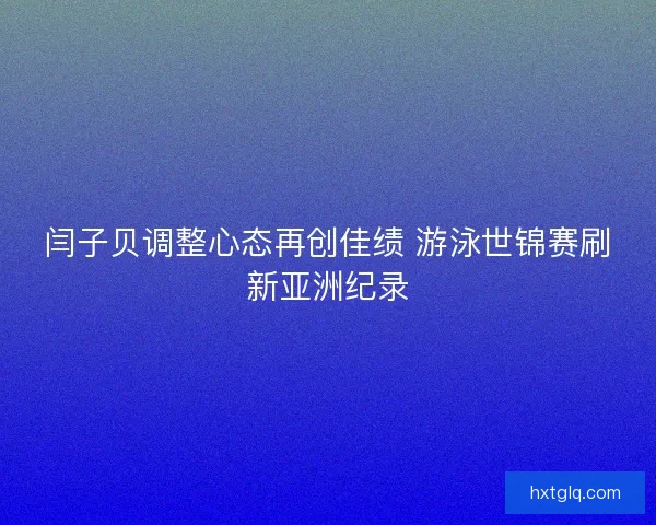 闫子贝调整心态再创佳绩 游泳世锦赛刷新亚洲纪录