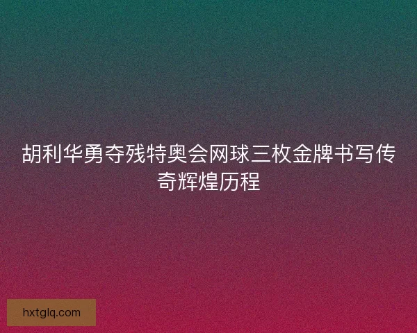 胡利华勇夺残特奥会网球三枚金牌书写传奇辉煌历程