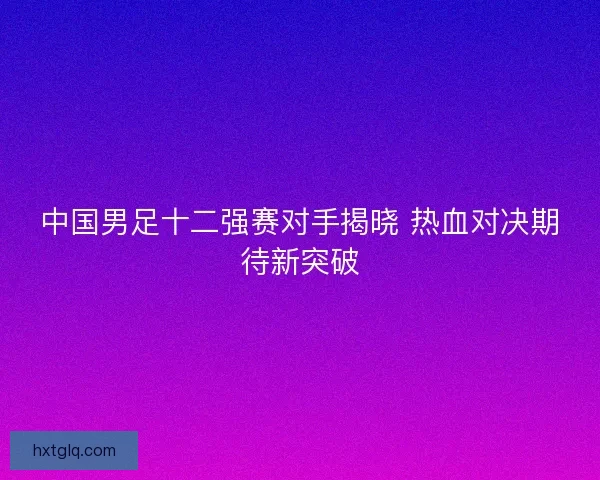 中国男足十二强赛对手揭晓 热血对决期待新突破 中国男足十二强赛对手揭晓 热血对决期待新突破