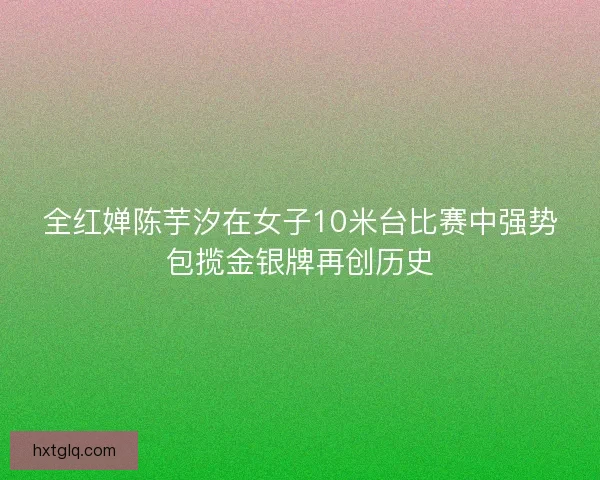 全红婵陈芋汐在女子10米台比赛中强势包揽金银牌再创历史 全红婵陈芋汐在女子10米台比赛中强势包揽金银牌再创历史