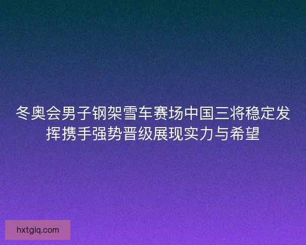 冬奥会男子钢架雪车赛场中国三将稳定发挥携手强势晋级展现实力与希望 冬奥会男子钢架雪车赛场中国三将稳定发挥携手强势晋级展现实力与希望