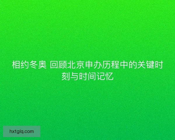相约冬奥 回顾北京申办历程中的关键时刻与时间记忆
